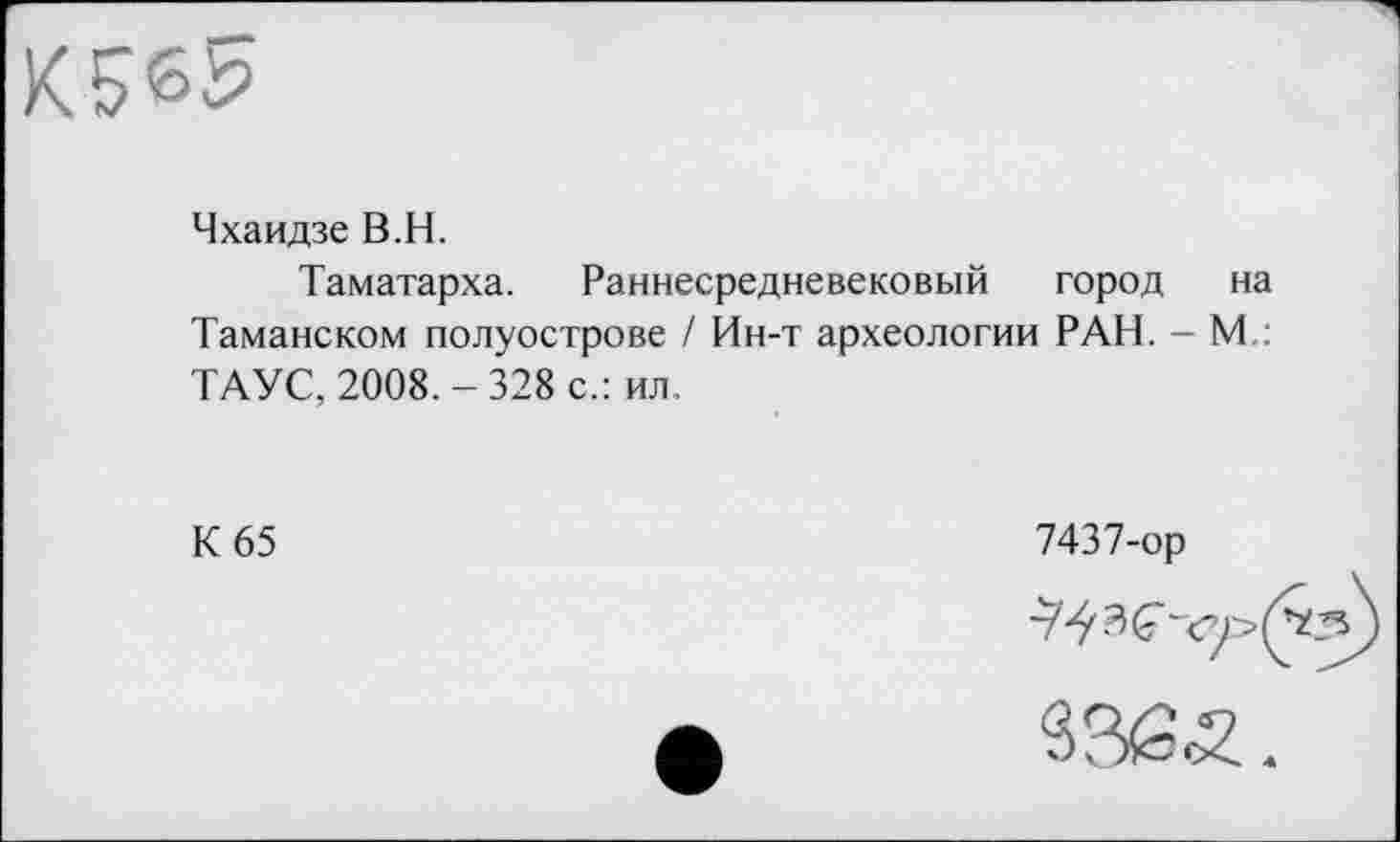 ﻿b's?
Чхаидзе B.H.
Таматарха. Раннесредневековый город на Таманском полуострове / Ин-т археологии РАН. - М.: ТАУС, 2008. - 328 с.: ил.
К 65
7437-ор